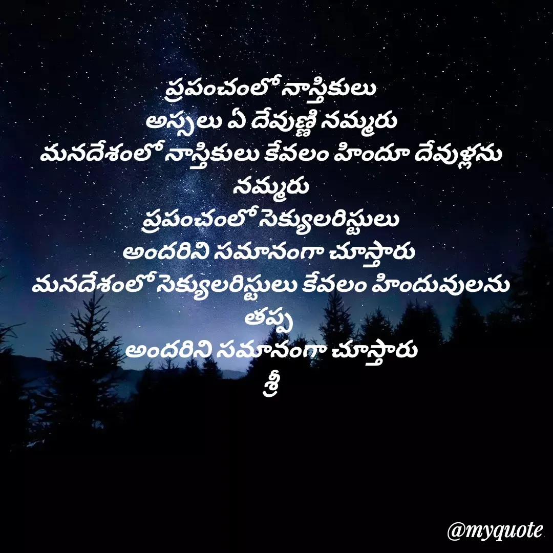 Quote by srinivas yatala - ప్రపంచంలో నాస్తికులు
 అస్సలు ఏ దేవుణ్ణి నమ్మరు 
మనదేశంలో నాస్తికులు కేవలం హిందూ దేవుళ్లను నమ్మరు
 ప్రపంచంలో సెక్యులరిస్టులు 
అందరిని సమానంగా చూస్తారు 
మనదేశంలో సెక్యులరిస్టులు కేవలం హిందువులను తప్ప 
అందరిని సమానంగా చూస్తారు
శ్రీ - Made using Quotes Creator App, Post Maker App