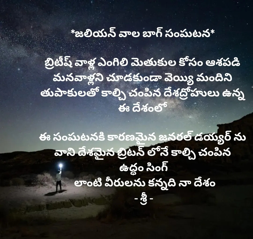Quote by srinivas yatala - *జలియన్ వాల బాగ్ సంఘటన* 

బ్రిటీష్ వాళ్ల ఎంగిలి మెతుకుల కోసం ఆశపడి 
మనవాళ్లని చూడకుండా వెయ్యి మందిని 
తుపాకులతో కాల్చి చంపిన దేశద్రోహులు ఉన్న 
ఈ దేశంలో 

ఈ సంఘటనకి కారణమైన జనరల్ డయ్యర్ ను 
వాని దేశమైన బ్రిటన్ లోనే కాల్చి చంపిన 
ఉద్ధం సింగ్
 లాంటి వీరులను కన్నది నా దేశం
- శ్రీ - - Made using Quotes Creator App, Post Maker App