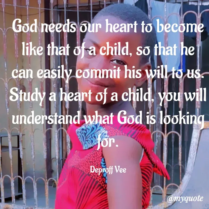 Quote by Deproff Vee - God needs our heart to become like that of a child, so that he can easily commit his will to us.
Study a heart of a child, you will understand what God is looking for.

Deproff Vee - Made using Quotes Creator App, Post Maker App