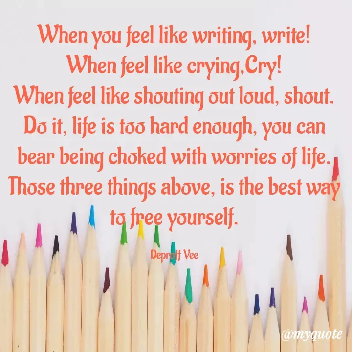 Quote by Deproff Vee - When you feel like writing, write!
When feel like crying,Cry!
When feel like shouting out loud, shout.
Do it, life is too hard enough, you can bear being choked with worries of life.
Those three things above, is the best way to free yourself.

Deproff Vee - Made using Quotes Creator App, Post Maker App