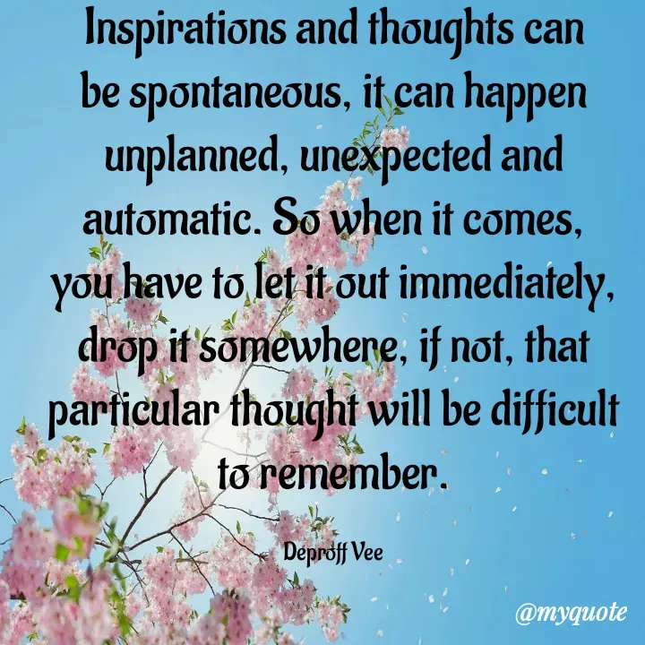 Quote by Deproff Vee - Inspirations and thoughts can be spontaneous, it can happen unplanned, unexpected and automatic. So when it comes, you have to let it out immediately, drop it somewhere, if not, that particular thought will be difficult to remember.

Deproff Vee - Made using Quotes Creator App, Post Maker App