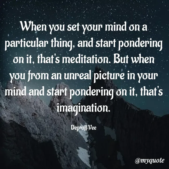 Quote by Deproff Vee - When you set your mind on a particular thing, and start pondering on it, that's meditation. But when you from an unreal picture in your mind and start pondering on it, that's imagination.

Deproff Vee - Made using Quotes Creator App, Post Maker App