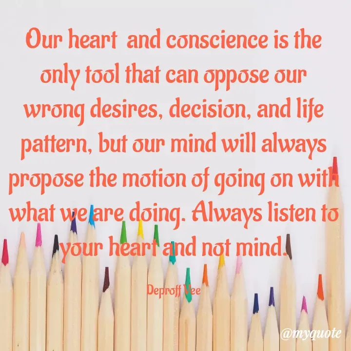 Quote by Deproff Vee - Our heart  and conscience is the only tool that can oppose our wrong desires, decision, and life pattern, but our mind will always propose the motion of going on with what we are doing. Always listen to your heart and not mind.

Deproff Vee - Made using Quotes Creator App, Post Maker App