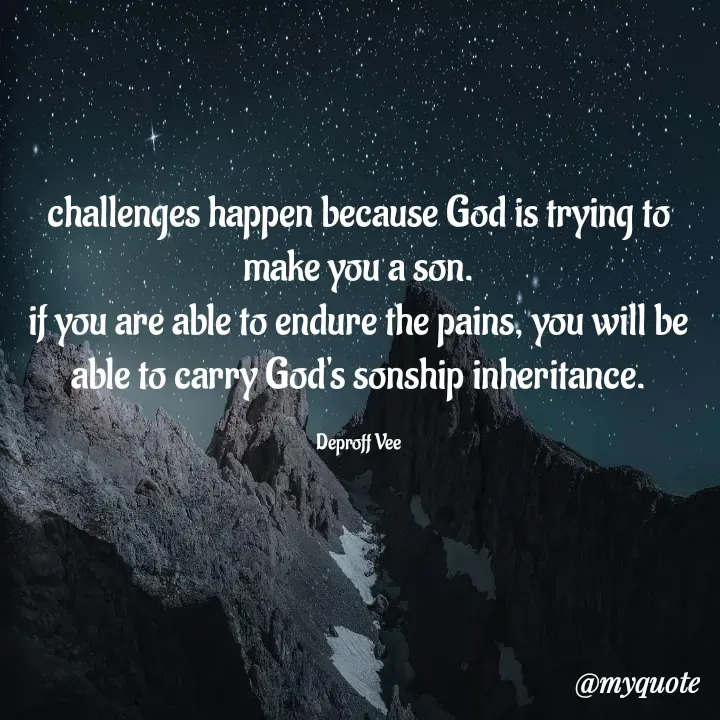 Quote by Deproff Vee - challenges happen because God is trying to make you a son.
if you are able to endure the pains, you will be able to carry God's sonship inheritance.

Deproff Vee - Made using Quotes Creator App, Post Maker App