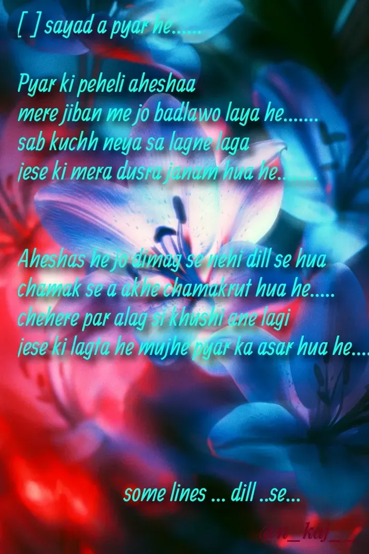 Quote by Pankaj Nayak - [  ] sayad a pyar he......

Pyar ki peheli aheshaa 
mere jiban me jo badlawo laya he.......
sab kuchh neya sa lagne laga 
jese ki mera dusra janam hua he........


Aheshas he jo dimag se nehi dill se hua
chamak se a akhe chamakrut hua he.....
chehere par alag si khushi ane lagi 
jese ki lagta he mujhe pyar ka asar hua he.....




                       some lines ... dill ..se... - Made using Quotes Creator App, Post Maker App