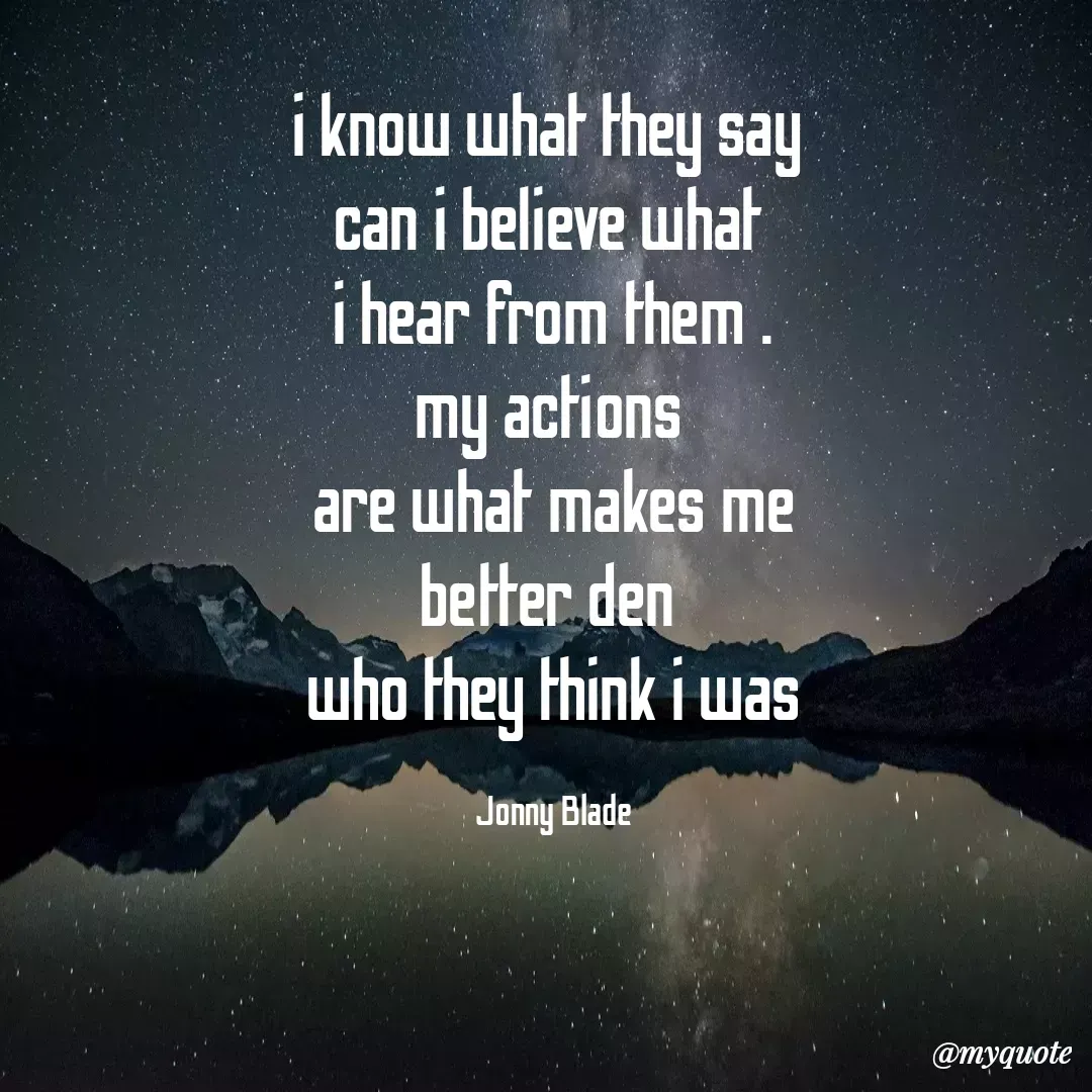 Quote by Jonny Blade - i know what they say 
can i believe what 
i hear from them .
my actions 
are what makes me
better den 
who they think i was

Jonny Blade - Made using Quotes Creator App, Post Maker App