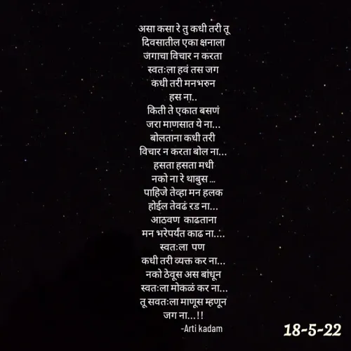 Quote by Arti kadam - असा कसा रे तु कधी तरी तू
दिवसातील एका क्षनाला
जगाचा विचार न करता 
स्वतःला हवं तस जग
कधी तरी मनभरुन
हस ना..
किती ते एकात बसणं
जरा माणसात ये ना...
बोलताना कधी तरी 
विचार न करता बोल ना...
हसता हसता मधी
नको ना रे थाबुस ...
पाहिजे तेव्हा मन हलक
होईल तेवढं रड ना...
आठवण  काढताना
मन भरेपर्यंत काढ ना....
स्वतःला  पण 
कधी तरी व्यक्त कर ना...
नको ठेवूस अस बांधून
 स्वतःला मोकळं कर ना...
 तू सवतःला माणूस म्हणून 
जग ना...!!
                   -Arti kadam



 - Made using Quotes Creator App, Post Maker App