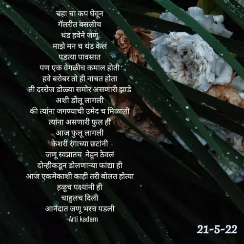 Quote by Arti kadam - चहा चा कप घेवून
गॅलरीत बसलीच
थंड हवेने जणू
माझे मन च थंड केलं
पडत्या पावसात
पण एक वेगळीच कमाल होती
हवे बरोबर तो ही नाचत होता
ती दररोज डोळ्या समोर असणारी झाडे
अशी डोलू लागली
की त्यांना जगण्याची उमेद च मिळाली
त्यांना असणारी फुल ही
आज फुलू लागली
केशरी रंगाच्या छटांनी
जणू स्वप्नातच  नेहून ठेवलं
दोन्हीकडून डोलणाऱ्या फांद्या ही
आज एकमेकाशी काही तरी बोलत होत्या
हळूच पक्ष्यांनी ही
चाहुलच दिली
 आनंदात जणू भरच पडली 
   -Arti kadam



 - Made using Quotes Creator App, Post Maker App