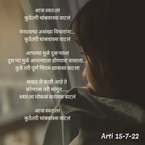 Quote by Arti kadam - आज स्वतःला
कुठेतरी थांबवावस वाटलं

मनातल्या असंख्य विचारांना...
कुठेतरी थांबवावस वाटलं

आपल्या मुळे दुसऱ्याला
दुसऱ्या मुळे आपल्याला होण्यारा त्रासाला...
कुठे तरी पूर्ण विराम द्यावासा वाटला

मनात जे काही आहे ते 
कोणाला तरी सांगून.....
स्वतःला मोकळं करावस वाटलं

आज स्वतःला
कुठेतरी थांबवावस वाटलं - Made using Quotes Creator App, Post Maker App