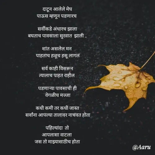 Quote by Arti kadam - दाटून आलेले मेघ
पाऊस म्हणून पडणारच 

सर्वीकडे अंधारच झाला
बघताच पावसाला सुरवात  झाली ..

शांत असलेल मन 
  पाहताच हळूच हसू लागलं 
  
सर्व काही विसरून
त्यालाच पाहत राहील 

पडणाऱ्या पावसाची ही
  वेगळीच मज्जा 
  
कधी कमी तर कधी जास्त
 सर्वांना आपल्या तालावर नाचवत होता

पहिल्यांदा  तो
आपलासा वाटला 
जस तो माझ्यासाठीच होता



 - Made using Quotes Creator App, Post Maker App