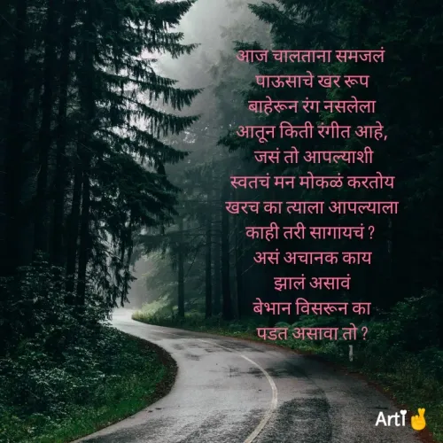 Quote by Arti Kadam - आज चालताना समजलं 
पाऊसाचे खर रूप
बाहेरून रंग नसलेला
आतून किती रंगीत आहे,
 जसं तो आपल्याशी
स्वतचं मन मोकळं करतोय
खरच का त्याला आपल्याला
काही तरी सागायचं ? 
असं अचानक काय
झालं असावं
बेभान विसरून का
पडत असावा तो ?

 - Made using Quotes Creator App, Post Maker App