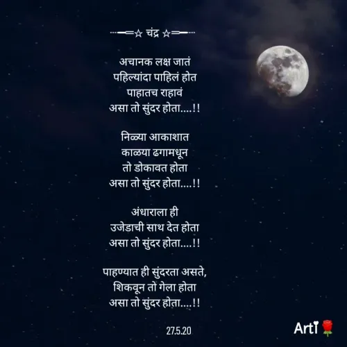 Quote by Arti kadam - ┈━═☆ चंद्र ☆═━┈  

अचानक लक्ष जातं
पहिल्यांदा पाहिलं होत
पाहातच राहावं
असा तो सुंदर होता....!!

निळ्या आकाशात
काळया ढगामधून
तो डोकावत होता
असा तो सुंदर होता....!!

अंधाराला ही
उजेडाची साथ देत होता
असा तो सुंदर होता....!!

पाहण्यात ही सुंदरता असते,
शिकवून तो गेला होता
असा तो सुंदर होता....!!

                    27.5.20 - Made using Quotes Creator App, Post Maker App