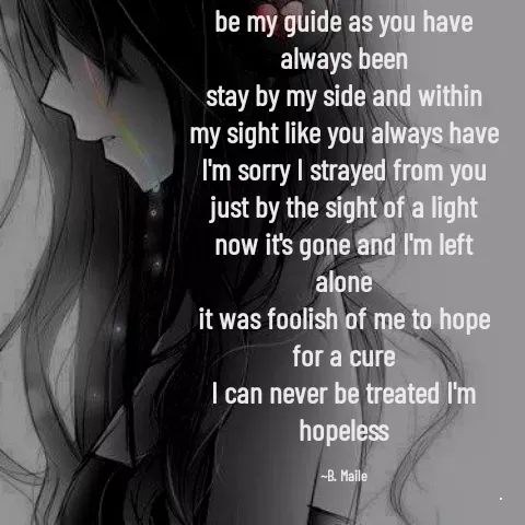 Quote by B. Maile - be my guide as you have always been
stay by my side and within my sight like you always have
I'm sorry I strayed from you just by the sight of a light
now it's gone and I'm left alone
it was foolish of me to hope for a cure
I can never be treated I'm hopeless

~B. Maile - Made using Quotes Creator App, Post Maker App