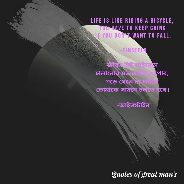 Quote by Romana Afroz - Life is like riding a bicycle, 
you have to keep going 
if you don't want to fall.

-Einstein

জীবন বাই সাইকেল 
চালানোর মত একটা ব্যাপার, 
পড়ে যেতে না চাইলে 
তোমাকে সামনে চলতে হবে।

-আইনস্টাইন

 - Made using Quotes Creator App, Post Maker App