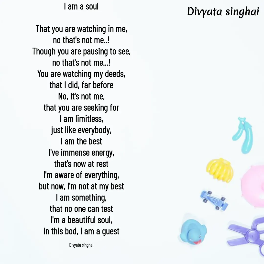 Quote by Divyata Singhai - I am a soul

That you are watching in me,
no that's not me..!
Though you are pausing to see,
no that's not me...!
You are watching my deeds,
that I did, far before
No, it's not me,
that you are seeking for
I am limitless,
just like everybody,
I am the best
I've immense energy,
that's now at rest
I'm aware of everything,
but now, I'm not at my best
I am something,
that no one can test
I'm a beautiful soul,
in this bod, I am a guest

Divyata singhai - Made using Quotes Creator App, Post Maker App