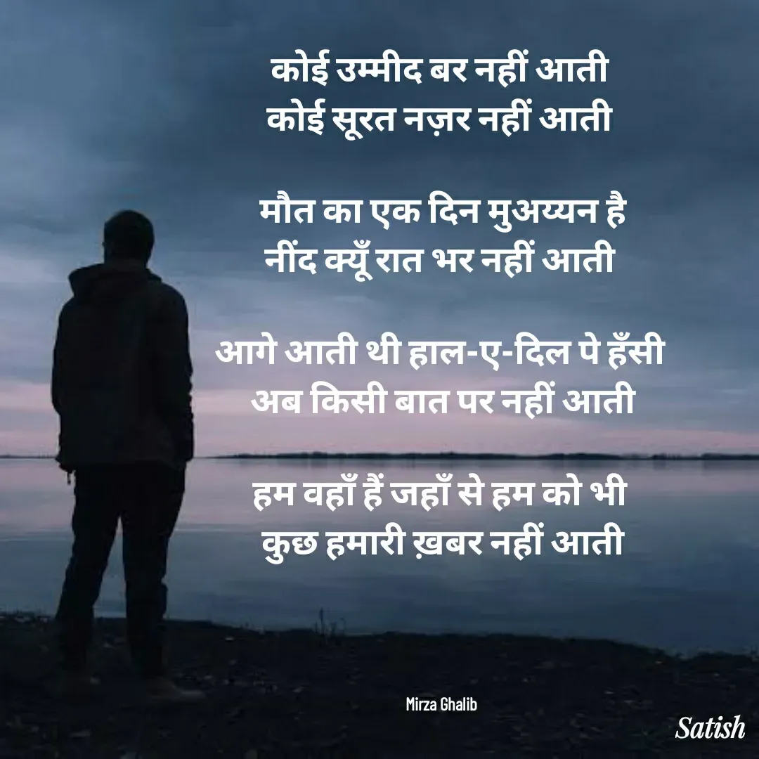 Quote by Satish Pal - कोई उम्मीद बर नहीं आती 
कोई सूरत नज़र नहीं आती 

मौत का एक दिन मुअय्यन है
नींद क्यूँ रात भर नहीं आती 

आगे आती थी हाल-ए-दिल पे हँसी 
अब किसी बात पर नहीं आती

हम वहाँ हैं जहाँ से हम को भी 
कुछ हमारी ख़बर नहीं आती




Mirza Ghalib  - Made using Quotes Creator App, Post Maker App