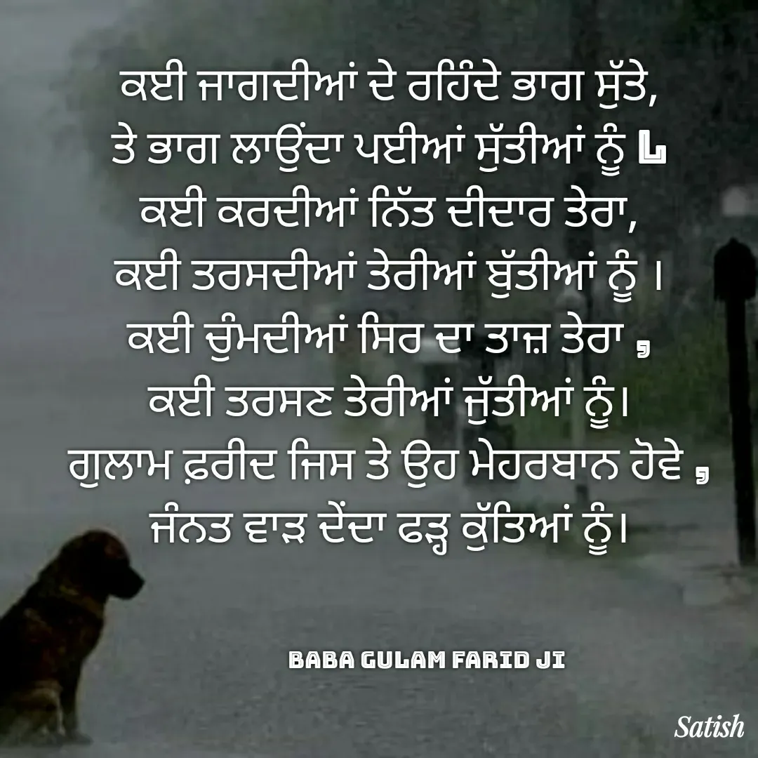 Quote by Satish Pal - ਕਈ ਜਾਗਦੀਆਂ ਦੇ ਰਹਿੰਦੇ ਭਾਗ ਸੁੱਤੇ,
ਤੇ ਭਾਗ ਲਾਉਂਦਾ ਪਈਆਂ ਸੁੱਤੀਆਂ ਨੂੰ l
ਕਈ ਕਰਦੀਆਂ ਨਿੱਤ ਦੀਦਾਰ ਤੇਰਾ,
ਕਈ ਤਰਸਦੀਆਂ ਤੇਰੀਆਂ ਬੁੱਤੀਆਂ ਨੂੰ ।
ਕਈ ਚੁੰਮਦੀਆਂ ਸਿਰ ਦਾ ਤਾਜ਼ ਤੇਰਾ ,
ਕਈ ਤਰਸਣ ਤੇਰੀਆਂ ਜੁੱਤੀਆਂ ਨੂੰ।
ਗੁਲਾਮ ਫ਼ਰੀਦ ਜਿਸ ਤੇ ਉਹ ਮੇਹਰਬਾਨ ਹੋਵੇ ,
ਜੰਨਤ ਵਾੜ ਦੇਂਦਾ ਫੜ੍ਹ ਕੁੱਤਿਆਂ ਨੂੰ।



               Baba Gulam Farid Ji - Made using Quotes Creator App, Post Maker App