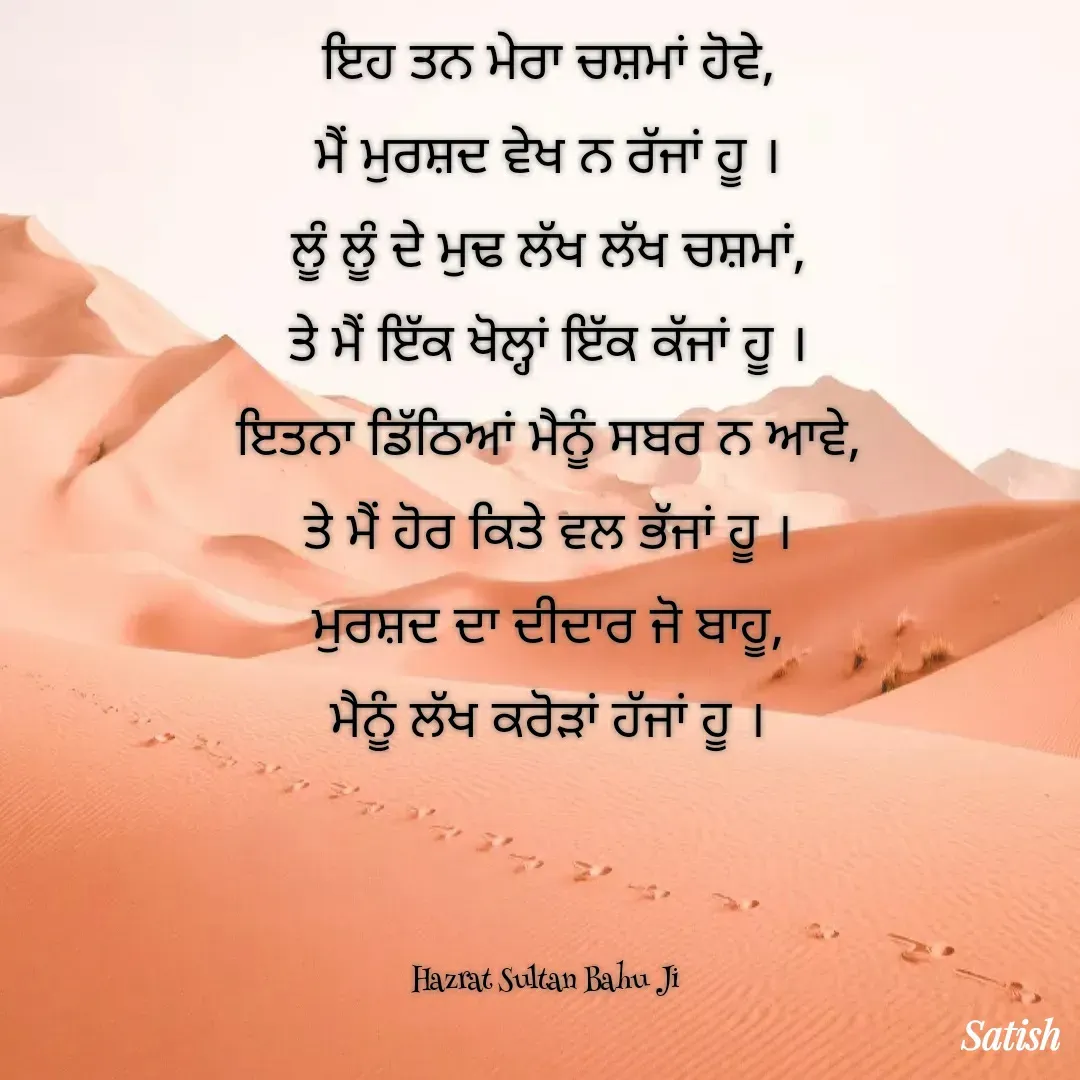 Quote by Satish Pal - ਇਹ ਤਨ ਮੇਰਾ ਚਸ਼ਮਾਂ ਹੋਵੇ,
ਮੈਂ ਮੁਰਸ਼ਦ ਵੇਖ ਨ ਰੱਜਾਂ ਹੂ ।
ਲੂੰ ਲੂੰ ਦੇ ਮੁਢ ਲੱਖ ਲੱਖ ਚਸ਼ਮਾਂ,
ਤੇ ਮੈਂ ਇੱਕ ਖੋਲ੍ਹਾਂ ਇੱਕ ਕੱਜਾਂ ਹੂ ।
ਇਤਨਾ ਡਿੱਠਿਆਂ ਮੈਨੂੰ ਸਬਰ ਨ ਆਵੇ,
ਤੇ ਮੈਂ ਹੋਰ ਕਿਤੇ ਵਲ ਭੱਜਾਂ ਹੂ ।
ਮੁਰਸ਼ਦ ਦਾ ਦੀਦਾਰ ਜੋ ਬਾਹੂ,
ਮੈਨੂੰ ਲੱਖ ਕਰੋੜਾਂ ਹੱਜਾਂ ਹੂ ।



Hazrat Sultan Bahu Ji  - Made using Quotes Creator App, Post Maker App