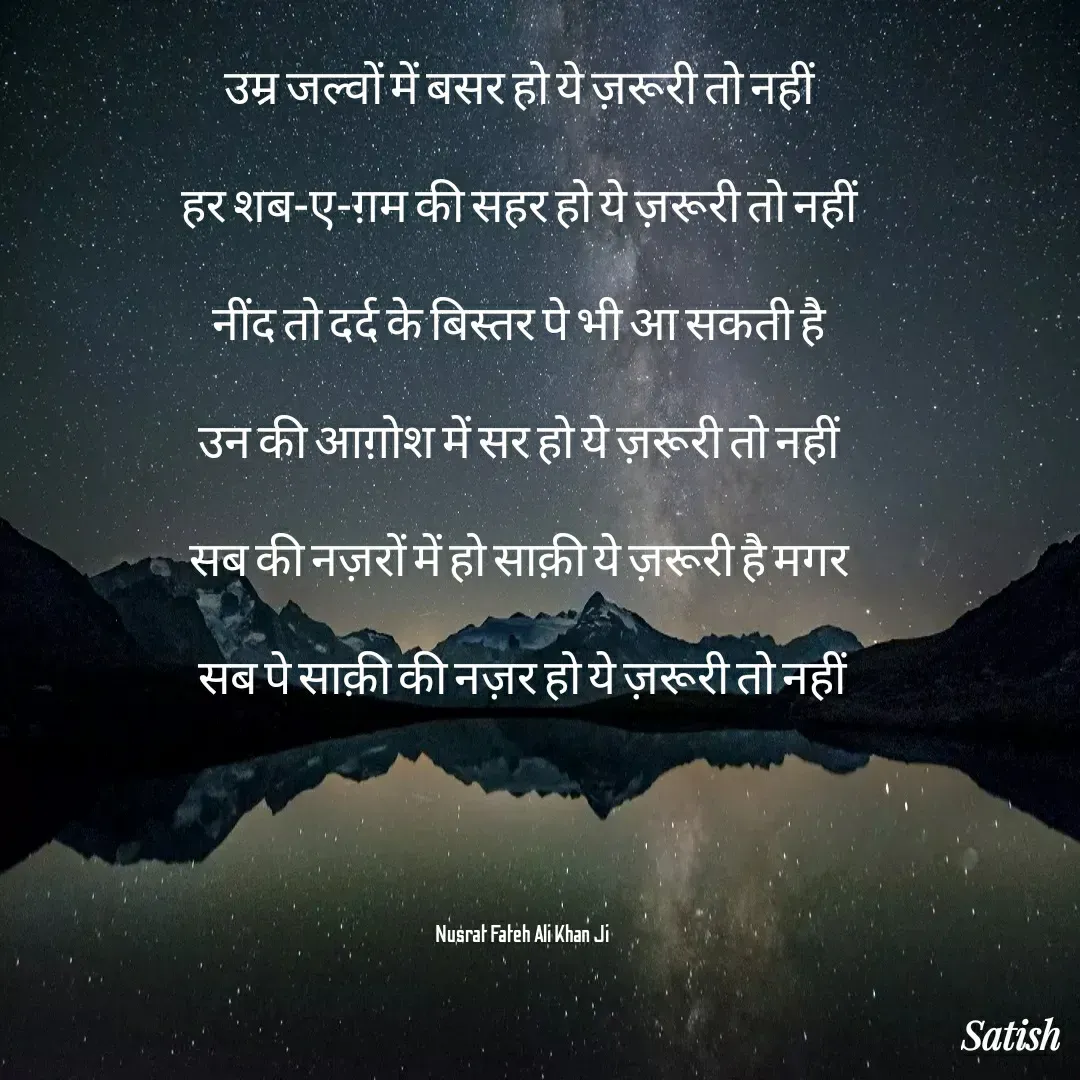 Quote by Satish Pal - उम्र जल्वों में बसर हो ये ज़रूरी तो नहीं 

हर शब-ए-ग़म की सहर हो ये ज़रूरी तो नहीं 

नींद तो दर्द के बिस्तर पे भी आ सकती है 

उन की आग़ोश में सर हो ये ज़रूरी तो नहीं 

सब की नज़रों में हो साक़ी ये ज़रूरी है मगर 

सब पे साक़ी की नज़र हो ये ज़रूरी तो नहीं





Nusrat Fateh Ali Khan Ji - Made using Quotes Creator App, Post Maker App