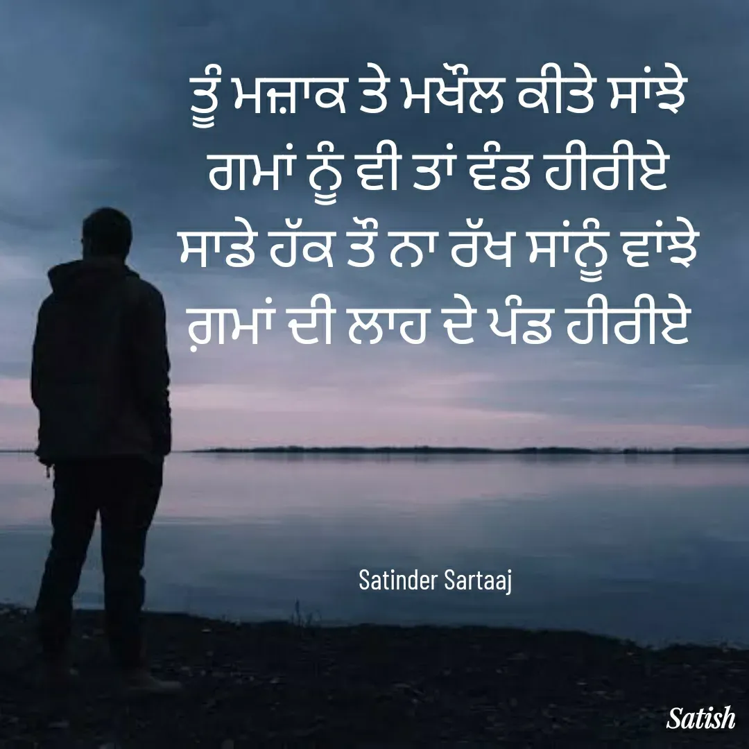 Quote by Satish Pal - ਤੂੰ ਮਜ਼ਾਕ ਤੇ ਮਖੌਲ ਕੀਤੇ ਸਾਂਝੇ
ਗਮਾਂ ਨੂੰ ਵੀ ਤਾਂ ਵੰਡ ਹੀਰੀਏ
ਸਾਡੇ ਹੱਕ ਤੌ ਨਾ ਰੱਖ ਸਾਂਨੂੰ ਵਾਂਝੇ
ਗ਼ਮਾਂ ਦੀ ਲਾਹ ਦੇ ਪੰਡ ਹੀਰੀਏ




Satinder Sartaaj  - Made using Quotes Creator App, Post Maker App