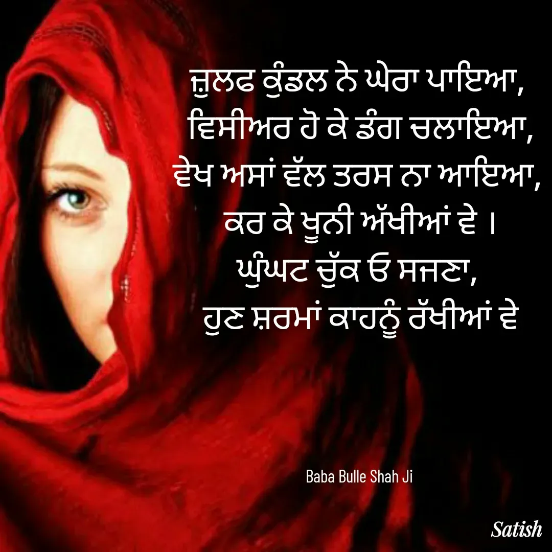 Quote by Satish Pal - ਜ਼ੁਲਫ ਕੁੰਡਲ ਨੇ ਘੇਰਾ ਪਾਇਆ, 
ਵਿਸੀਅਰ ਹੋ ਕੇ ਡੰਗ ਚਲਾਇਆ,
ਵੇਖ ਅਸਾਂ ਵੱਲ ਤਰਸ ਨਾ ਆਇਆ, 
ਕਰ ਕੇ ਖੂਨੀ ਅੱਖੀਆਂ ਵੇ ।
ਘੁੰਘਟ ਚੁੱਕ ਓ ਸਜਣਾ, 
ਹੁਣ ਸ਼ਰਮਾਂ ਕਾਹਨੂੰ ਰੱਖੀਆਂ ਵੇ




Baba Bulle Shah Ji  - Made using Quotes Creator App, Post Maker App