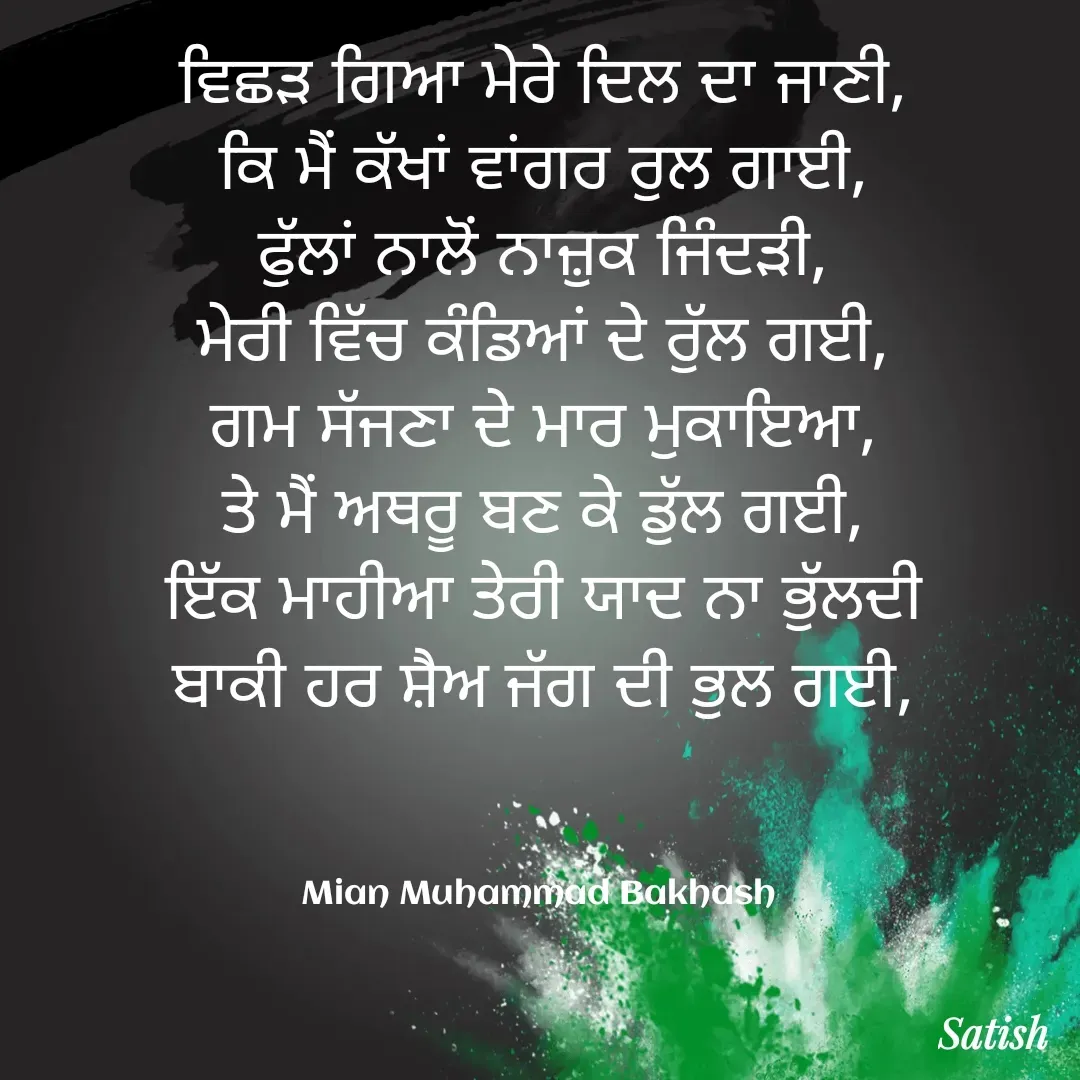 Quote by Satish Pal - ਵਿਛੜ ਗਿਆ ਮੇਰੇ ਦਿਲ ਦਾ ਜਾਣੀ,
ਕਿ ਮੈਂ ਕੱਖਾਂ ਵਾਂਗਰ ਰੁਲ ਗਾਈ,
ਫੁੱਲਾਂ ਨਾਲੋਂ ਨਾਜ਼ੁਕ ਜਿੰਦੜੀ,
ਮੇਰੀ ਵਿੱਚ ਕੰਡਿਆਂ ਦੇ ਰੁੱਲ ਗਈ,
ਗਮ ਸੱਜਣਾ ਦੇ ਮਾਰ ਮੁਕਾਇਆ,
ਤੇ ਮੈਂ ਅਥਰੂ ਬਣ ਕੇ ਡੁੱਲ ਗਈ,
ਇੱਕ ਮਾਹੀਆ ਤੇਰੀ ਯਾਦ ਨਾ ਭੁੱਲਦੀ
ਬਾਕੀ ਹਰ ਸ਼ੈਅ ਜੱਗ ਦੀ ਭੁਲ ਗਈ,



Mian Muhammad Bakhash  - Made using Quotes Creator App, Post Maker App