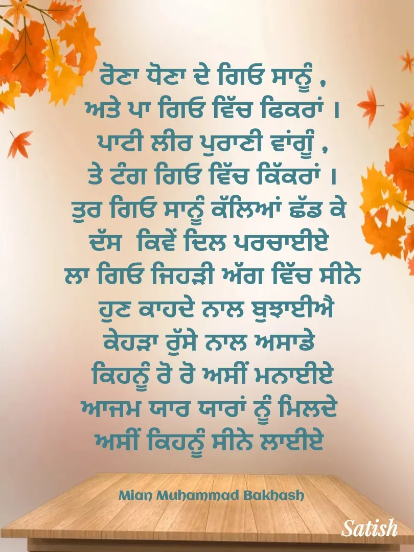 Quote by Satish Pal - ਰੋਣਾ ਧੋਣਾ ਦੇ ਗਿਓ ਸਾਨੂੰ ,
ਅਤੇ ਪਾ ਗਿਓ ਵਿੱਚ ਫਿਕਰਾਂ ।
ਪਾਟੀ ਲੀਰ ਪੁਰਾਣੀ ਵਾਂਗੂੰ ,
ਤੇ ਟੰਗ ਗਿਓ ਵਿੱਚ ਕਿੱਕਰਾਂ ।
ਤੁਰ ਗਿਓ ਸਾਨੂੰ ਕੱਲਿਆਂ ਛੱਡ ਕੇ 
ਦੱਸ  ਕਿਵੇਂ ਦਿਲ ਪਰਚਾਈਏ 
ਲਾ ਗਿਓ ਜਿਹੜੀ ਅੱਗ ਵਿੱਚ ਸੀਨੇ
 ਹੁਣ ਕਾਹਦੇ ਨਾਲ ਬੁਝਾਈਐ
ਕੇਹੜਾ ਰੁੱਸੇ ਨਾਲ ਅਸਾਡੇ 
 ਕਿਹਨੂੰ ਰੋ ਰੋ ਅਸੀਂ ਮਨਾਈਏ 
ਆਜਮ ਯਾਰ ਯਾਰਾਂ ਨੂੰ ਮਿਲਦੇ 
ਅਸੀਂ ਕਿਹਨੂੰ ਸੀਨੇ ਲਾਈਏ 


Mian Muhammad Bakhash  - Made using Quotes Creator App, Post Maker App