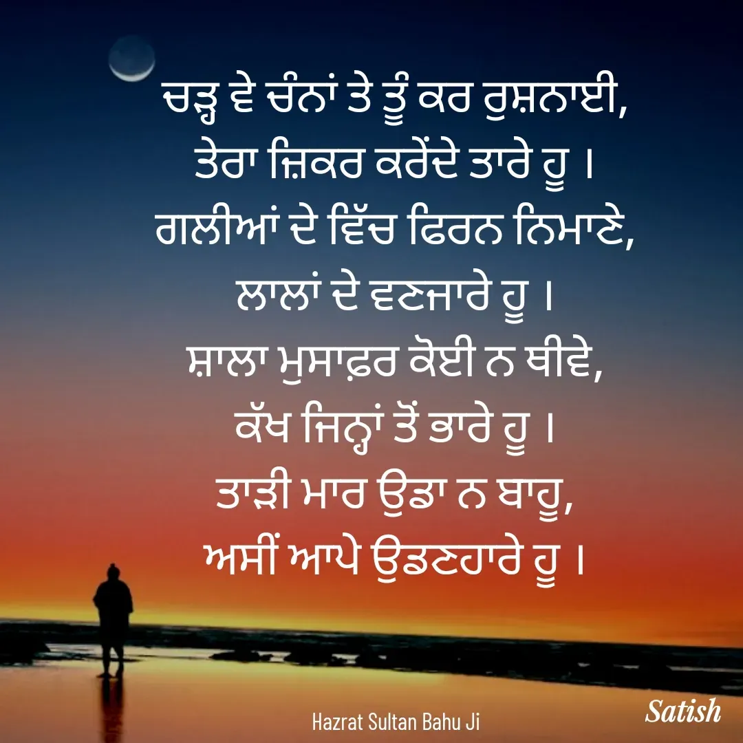 Quote by Satish Pal - ਚੜ੍ਹ ਵੇ ਚੰਨਾਂ ਤੇ ਤੂੰ ਕਰ ਰੁਸ਼ਨਾਈ,
ਤੇਰਾ ਜ਼ਿਕਰ ਕਰੇਂਦੇ ਤਾਰੇ ਹੂ ।
ਗਲੀਆਂ ਦੇ ਵਿੱਚ ਫਿਰਨ ਨਿਮਾਣੇ,
ਲਾਲਾਂ ਦੇ ਵਣਜਾਰੇ ਹੂ ।
ਸ਼ਾਲਾ ਮੁਸਾਫ਼ਰ ਕੋਈ ਨ ਥੀਵੇ,
ਕੱਖ ਜਿਨ੍ਹਾਂ ਤੋਂ ਭਾਰੇ ਹੂ ।
ਤਾੜੀ ਮਾਰ ਉਡਾ ਨ ਬਾਹੂ,
ਅਸੀਂ ਆਪੇ ਉਡਣਹਾਰੇ ਹੂ ।



Hazrat Sultan Bahu Ji - Made using Quotes Creator App, Post Maker App
