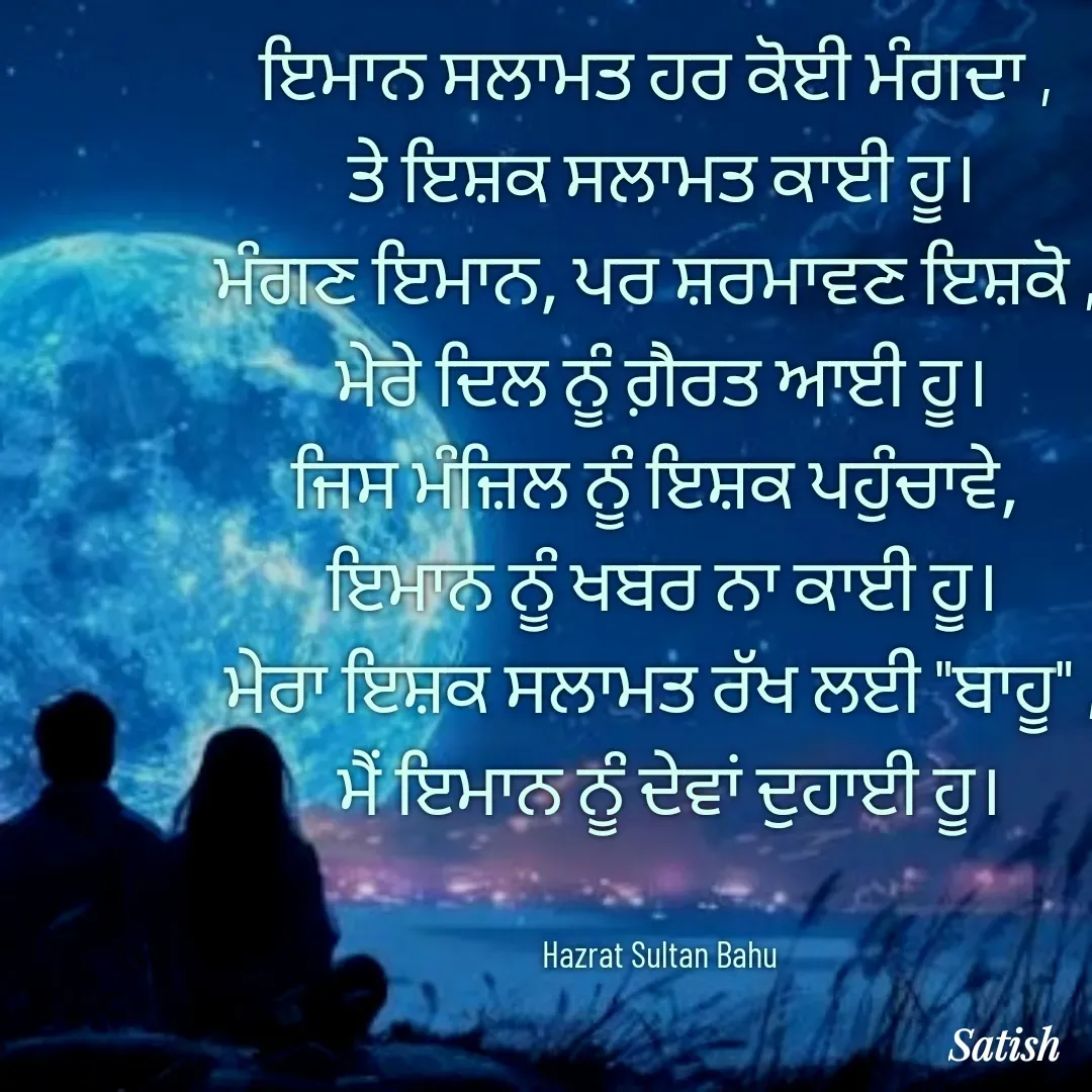 Quote by Satish Pal - ਇਮਾਨ ਸਲਾਮਤ ਹਰ ਕੋਈ ਮੰਗਦਾ , 
ਤੇ ਇਸ਼ਕ ਸਲਾਮਤ ਕਾਈ ਹੂ।
ਮੰਗਣ ਇਮਾਨ, ਪਰ ਸ਼ਰਮਾਵਣ ਇਸ਼ਕੋ , 
ਮੇਰੇ ਦਿਲ ਨੂੰ ਗ਼ੈਰਤ ਆਈ ਹੂ।
ਜਿਸ ਮੰਜ਼ਿਲ ਨੂੰ ਇਸ਼ਕ ਪਹੁੰਚਾਵੇ, 
ਇਮਾਨ ਨੂੰ ਖਬਰ ਨਾ ਕਾਈ ਹੂ।
ਮੇਰਾ ਇਸ਼ਕ ਸਲਾਮਤ ਰੱਖ ਲਈ "ਬਾਹੂ" ,
 ਮੈਂ ਇਮਾਨ ਨੂੰ ਦੇਵਾਂ ਦੁਹਾਈ ਹੂ।


Hazrat Sultan Bahu  - Made using Quotes Creator App, Post Maker App