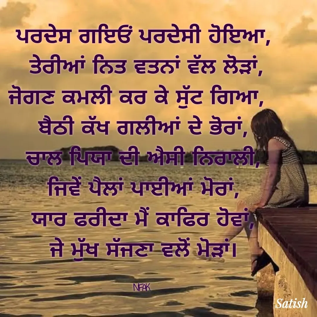 Quote by Satish Pal - ਪਰਦੇਸ ਗਇਓਂ ਪਰਦੇਸੀ ਹੋਇਆ,
 ਤੇਰੀਆਂ ਨਿਤ ਵਤਨਾਂ ਵੱਲ ਲੋੜਾਂ,
ਜੋਗਣ ਕਮਲੀ ਕਰ ਕੇ ਸੁੱਟ ਗਿਆ,  
ਬੈਠੀ ਕੱਖ ਗਲੀਆਂ ਦੇ ਭੋਰਾਂ,
ਚਾਲ ਪਿਯਾ ਦੀ ਐਸੀ ਨਿਰਾਲੀ,
ਜਿਵੇਂ ਪੈਲਾਂ ਪਾਈਆਂ ਮੋਰਾਂ,
ਯਾਰ ਫਰੀਦਾ ਮੈਂ ਕਾਫਿਰ ਹੋਵਾਂ,
ਜੇ ਮੁੱਖ ਸੱਜਣਾ ਵਲੋਂ ਮੋੜਾਂ।

NFAK  - Made using Quotes Creator App, Post Maker App