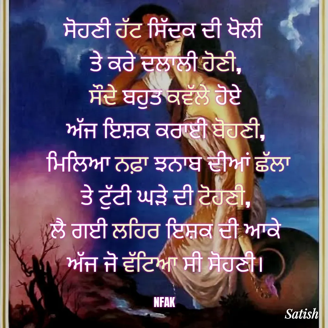 Quote by Satish Pal - ਸੋਹਣੀ ਹੱਟ ਸਿੱਦਕ ਦੀ ਖੋਲੀ 
ਤੇ ਕਰੇ ਦਲਾਲੀ ਹੋਣੀ,
 ਸੌਦੇ ਬਹੁਤ ਕਵੱਲੇ ਹੋਏ 
ਅੱਜ ਇਸ਼ਕ ਕਰਾਈ ਬੋਹਣੀ,
 ਮਿਲਿਆ ਨਫ਼ਾ ਝਨਾਬ ਦੀਆਂ ਛੱਲਾ
ਤੇ ਟੁੱਟੀ ਘੜੇ ਦੀ ਟੋਹਣੀ,
ਲੈ ਗਈ ਲਹਿਰ ਇਸ਼ਕ ਦੀ ਆਕੇ
ਅੱਜ ਜੋ ਵੱਟਿਆ ਸੀ ਸੋਹਣੀ।

NFAK  - Made using Quotes Creator App, Post Maker App