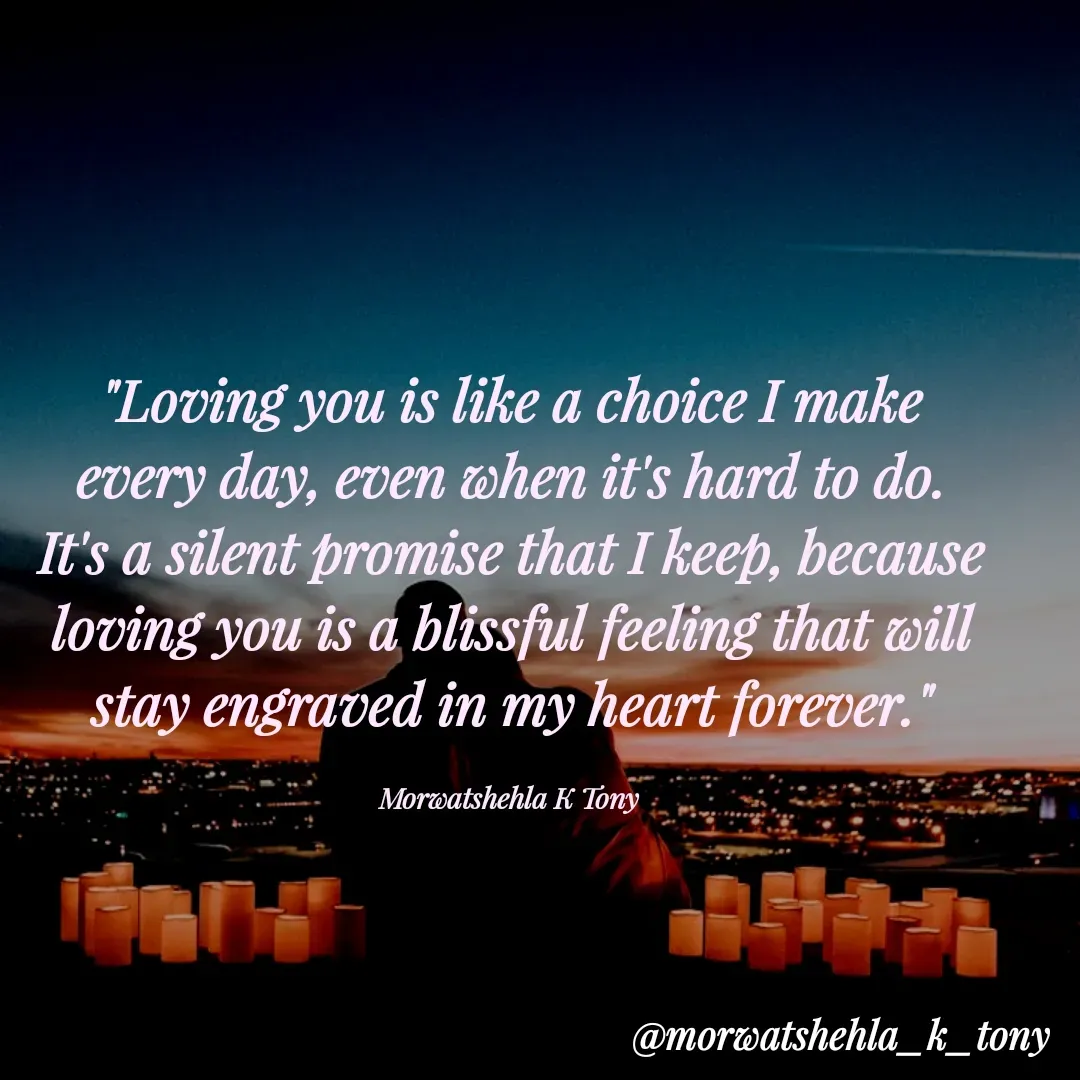Quote by Morwatshehla K Tony - "Loving you is like a choice I make every day, even when it's hard to do. It's a silent promise that I keep, because loving you is a blissful feeling that will stay engraved in my heart forever."

Morwatshehla K Tony  - Made using Quotes Creator App, Post Maker App