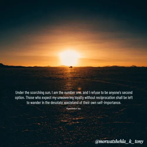 Quotes by Morwatshehla K Tony - Under the scorching sun, I am the number one, and I refuse to be anyone's second option. Those who expect my unwavering loyalty without reciprocation shall be left to wander in the desolate wasteland of their own self-importance.

Morwatshehla K Tony 