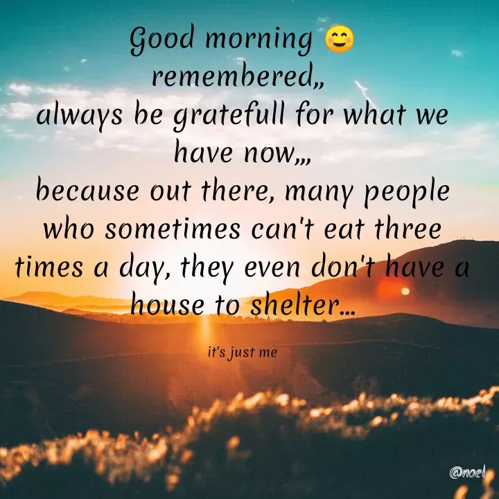 Quote by Noel - Good morning ☺️
remembered,, 
always be gratefull for what we have now,,,
because out there, many people who sometimes can't eat three times a day, they even don't have a house to shelter...

it's just me - Made using Quotes Creator App, Post Maker App