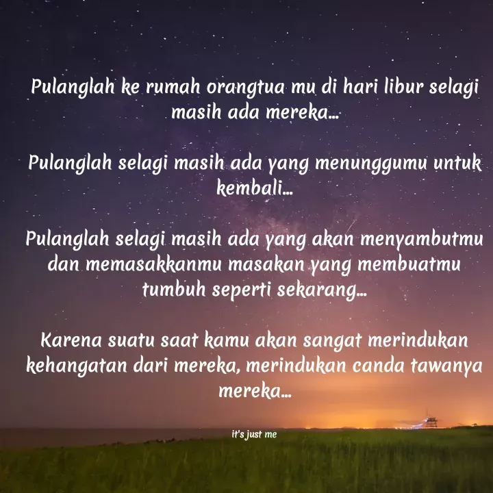 Quote by Noel - Pulanglah ke rumah orangtua mu di hari libur selagi masih ada mereka...

Pulanglah selagi masih ada yang menunggumu untuk kembali...

Pulanglah selagi masih ada yang akan menyambutmu dan memasakkanmu masakan yang membuatmu tumbuh seperti sekarang...

Karena suatu saat kamu akan sangat merindukan kehangatan dari mereka, merindukan canda tawanya mereka...


it's just me - Made using Quotes Creator App, Post Maker App