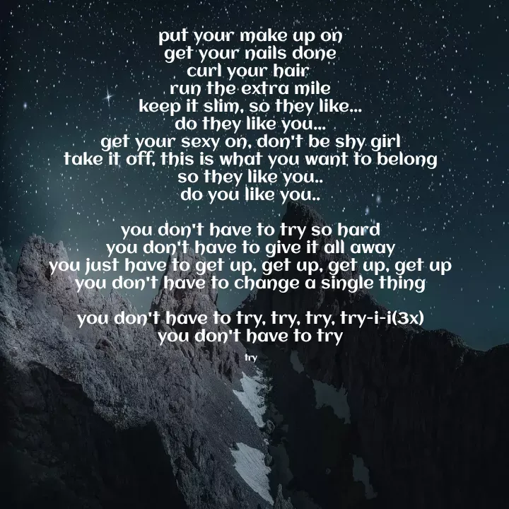 Quote by Noel - put your make up on
get your nails done
curl your hair 
run the extra mile
keep it slim, so they like...
do they like you...
get your sexy on, don't be shy girl
take it off, this is what you want to belong
so they like you..
do you like you..

you don't have to try so hard
you don't have to give it all away
you just have to get up, get up, get up, get up
you don't have to change a single thing

you don't have to try, try, try, try-i-i(3x)
you don't have to try

try - Made using Quotes Creator App, Post Maker App