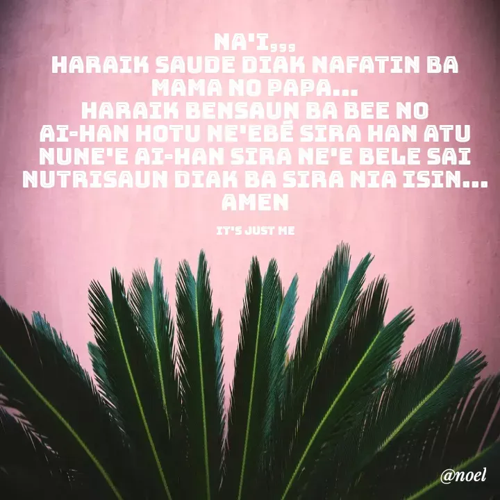 Quote by Noel - Na'i,,,
haraik saude diak nafatin ba mama no papa...
haraik bensaun ba bee no ai-han hotu ne'ebé sira han atu nune'e ai-han sira ne'e bele sai nutrisaun diak ba sira nia isin...
amen

it's just me - Made using Quotes Creator App, Post Maker App