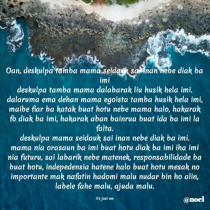 Quote by Noel - Oan, deskulpa tamba mama seidauk sai inan nebe diak ba imi
deskulpa tamba mama dalabarak liu husik hela imi.
dalaruma ema dehan mama egoista tamba husik hela imi, maibe fiar ba katak buat hotu nebe mama halo, hakarak fo diak ba imi, hakarak aban bainrua buat ida ba imi la falta.
deskulpa mama seidauk sai inan nebe diak ba imi.
mama nia orasaun ba imi buat hotu diak ba imi iha imi nia futuru, sai labarik nebe matenek, responsabilidade ba buat hotu, indepedensia hatene halo buat hotu mesak no importante mak nafatin hadomi malu nudar bin ho alin, labele fahe malu, ajuda malu.

it's just me - Made using Quotes Creator App, Post Maker App