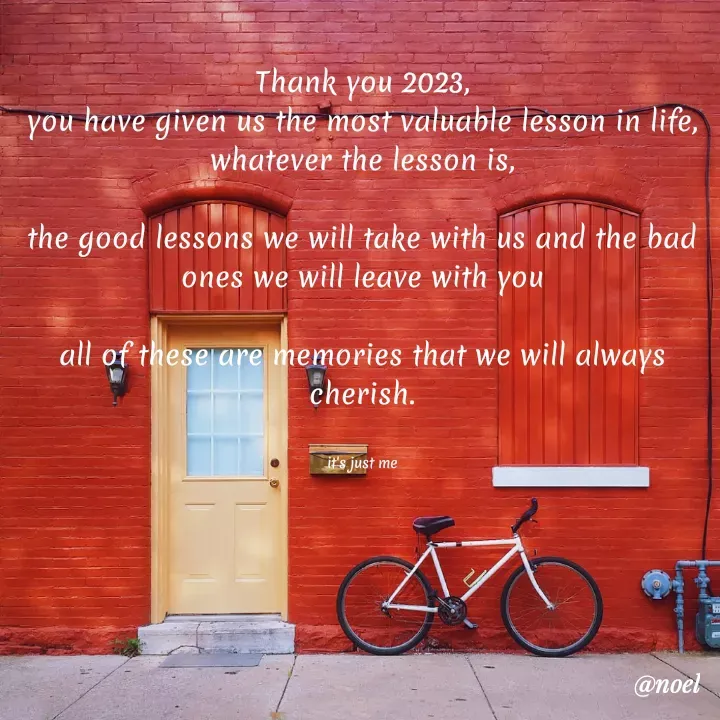 Quote by Noel - Thank you 2023,
you have given us the most valuable lesson in life, whatever the lesson is,

the good lessons we will take with us and the bad ones we will leave with you

all of these are memories that we will always cherish.


it's just me - Made using Quotes Creator App, Post Maker App