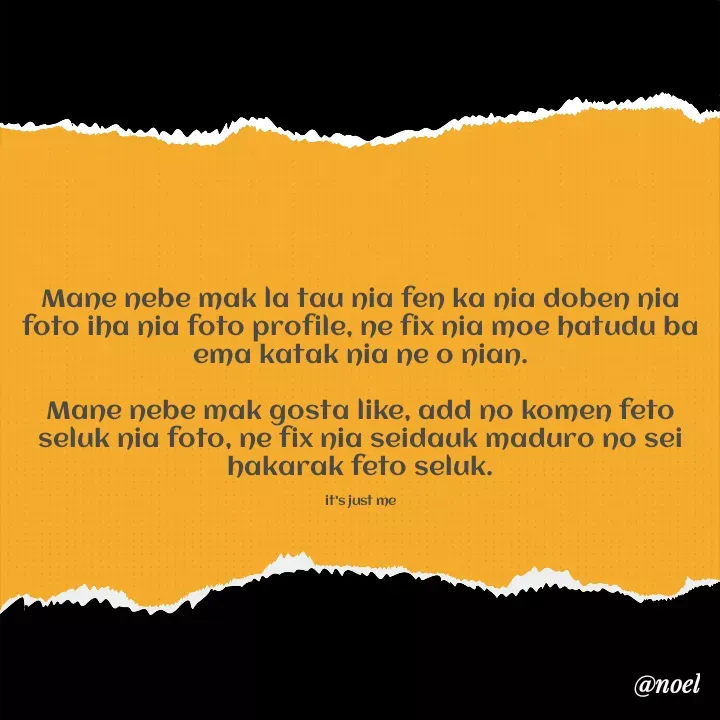 Quote by Noel - Mane nebe mak la tau nia fen ka nia doben nia foto iha nia foto profile, ne fix nia moe hatudu ba ema katak nia ne o nian.

Mane nebe mak gosta like, add no komen feto seluk nia foto, ne fix nia seidauk maduro no sei hakarak feto seluk.

it's just me - Made using Quotes Creator App, Post Maker App