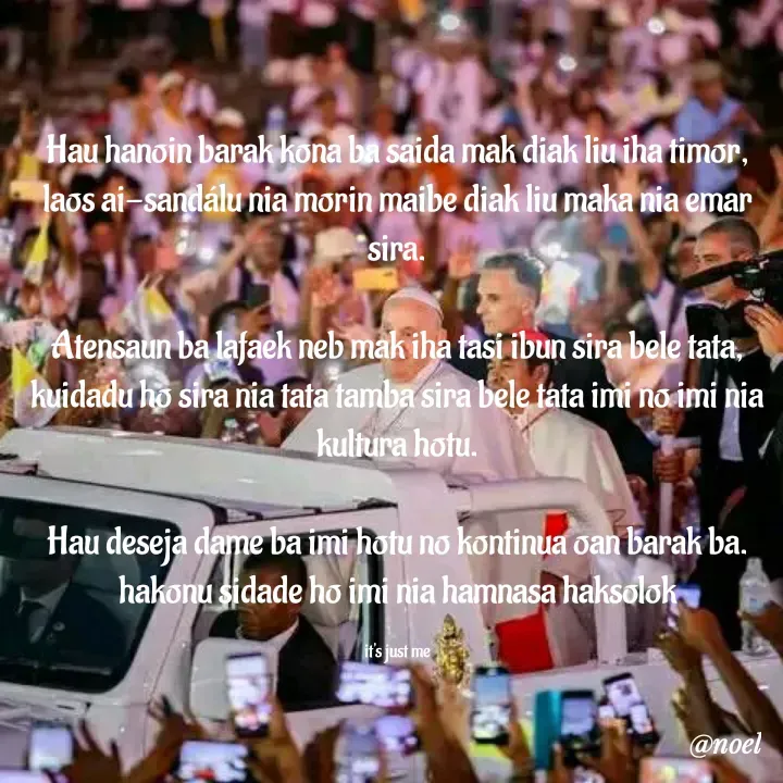 Quote by Noel - Hau hanoin barak kona ba saida mak diak liu iha timor, laos ai-sandálu nia morin maibe diak liu maka nia emar sira.

Atensaun ba lafaek neb mak iha tasi ibun sira bele tata, kuidadu ho sira nia tata tamba sira bele tata imi no imi nia kultura hotu.

Hau deseja dame ba imi hotu no kontinua oan barak ba. hakonu sidade ho imi nia hamnasa haksolok

it's just me - Made using Quotes Creator App, Post Maker App