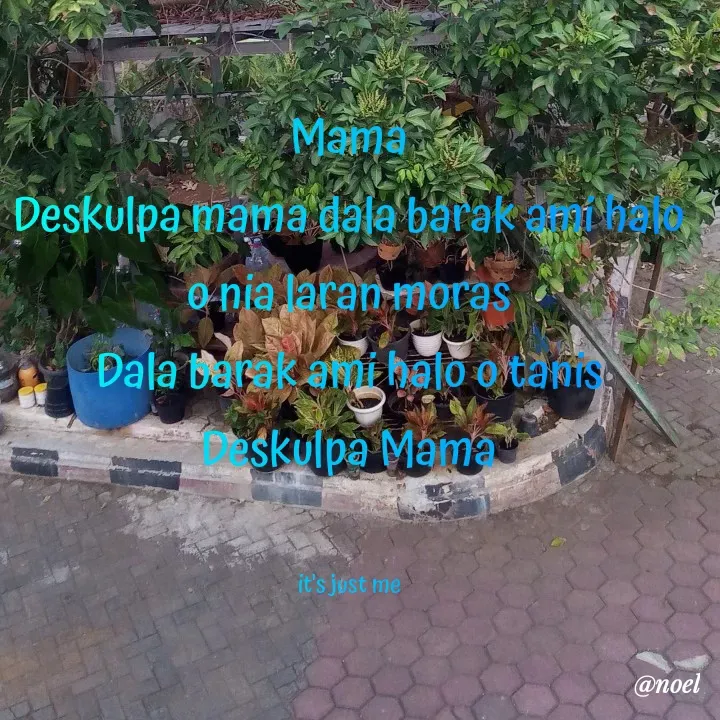 Quote by Noel - Mama
Deskulpa mama dala barak ami halo o nia laran moras
Dala barak ami halo o tanis
Deskulpa Mama


it's just me - Made using Quotes Creator App, Post Maker App
