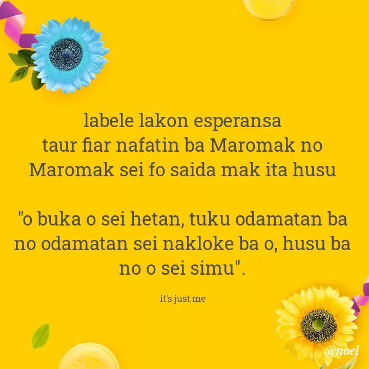 Quote by Noel - labele lakon esperansa
taur fiar nafatin ba Maromak no Maromak sei fo saida mak ita husu

"o buka o sei hetan, tuku odamatan ba no odamatan sei nakloke ba o, husu ba no o sei simu".

it's just me - Made using Quotes Creator App, Post Maker App