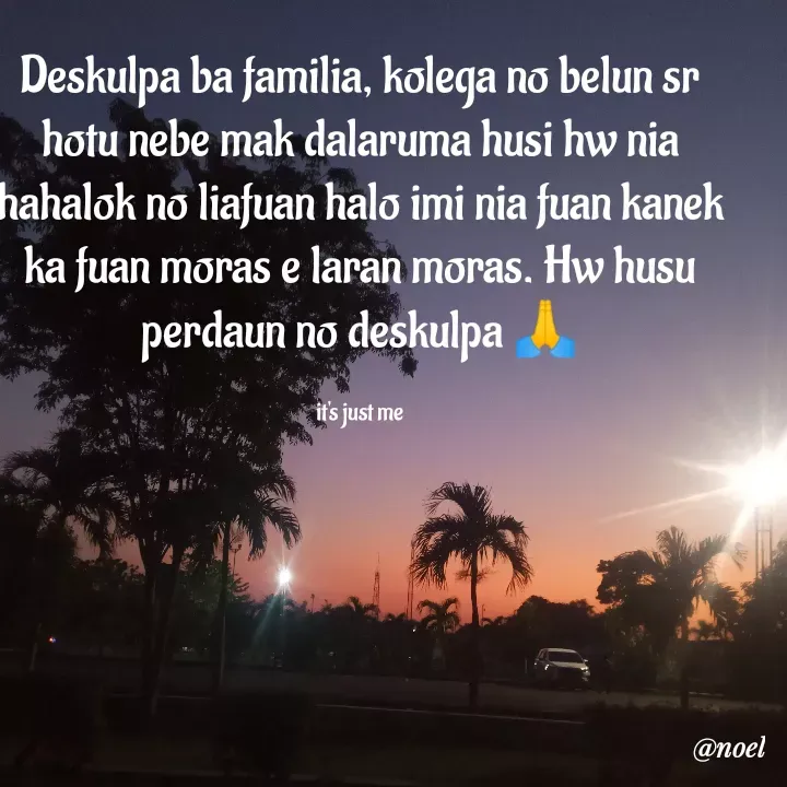 Quote by Noel - Deskulpa ba familia, kolega no belun sr hotu nebe mak dalaruma husi hw nia hahalok no liafuan halo imi nia fuan kanek ka fuan moras e laran moras. Hw husu perdaun no deskulpa 🙏

it's just me - Made using Quotes Creator App, Post Maker App