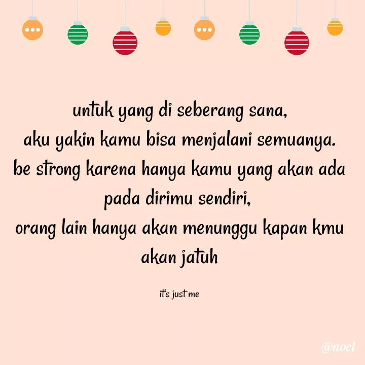 Quote by Noel - untuk yang di seberang sana,
aku yakin kamu bisa menjalani semuanya.
be strong karena hanya kamu yang akan ada pada dirimu sendiri, 
orang lain hanya akan menunggu kapan kmu akan jatuh

it's just me - Made using Quotes Creator App, Post Maker App
