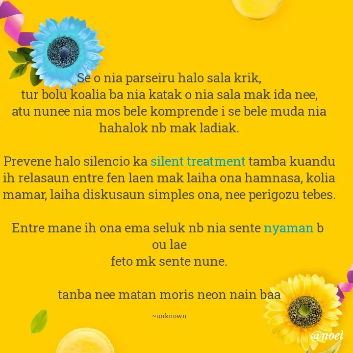 Quote by Noel - Se o nia parseiru halo sala krik,
tur bolu koalia ba nia katak o nia sala mak ida nee,
atu nunee nia mos bele komprende i se bele muda nia hahalok nb mak ladiak.

Prevene halo silencio ka silent treatment tamba kuandu ih relasaun entre fen laen mak laiha ona hamnasa, kolia mamar, laiha diskusaun simples ona, nee perigozu tebes.

Entre mane ih ona ema seluk nb nia sente nyaman b 
ou lae
feto mk sente nune.

tanba nee matan moris neon nain baa

~unknown - Made using Quotes Creator App, Post Maker App