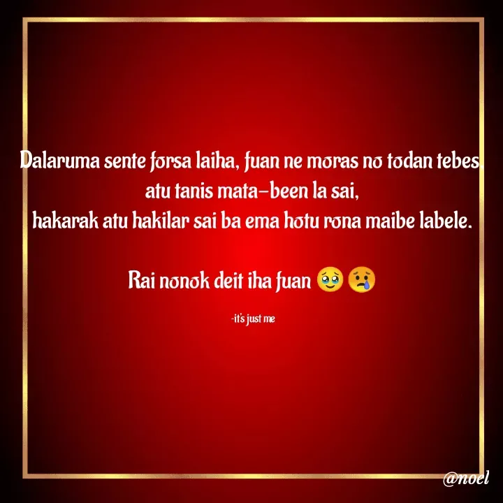 Quote by Noel - Dalaruma sente forsa laiha, fuan ne moras no todan tebes,
atu tanis mata-been la sai,
hakarak atu hakilar sai ba ema hotu rona maibe labele.

Rai nonok deit iha fuan 🥹😢

~it's just me - Made using Quotes Creator App, Post Maker App