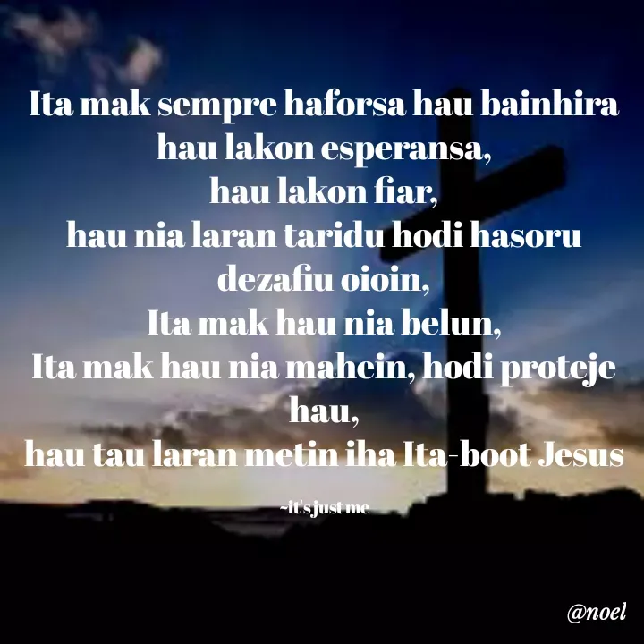 Quote by Noel - Ita mak sempre haforsa hau bainhira hau lakon esperansa,
hau lakon fiar,
hau nia laran taridu hodi hasoru dezafiu oioin,
Ita mak hau nia belun,
Ita mak hau nia mahein, hodi proteje hau,
hau tau laran metin iha Ita-boot Jesus

~it's just me - Made using Quotes Creator App, Post Maker App