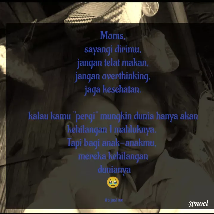 Quote by Noel - Moms,
sayangi dirimu,
jangan telat makan,
jangan overthinking,
jaga kesehatan.

kalau kamu "pergi" mungkin dunia hanya akan kehilangan 1 mahluknya. 
Tapi bagi anak-anakmu, 
mereka kehilangan
 dunianya
🥹

~it's just me - Made using Quotes Creator App, Post Maker App