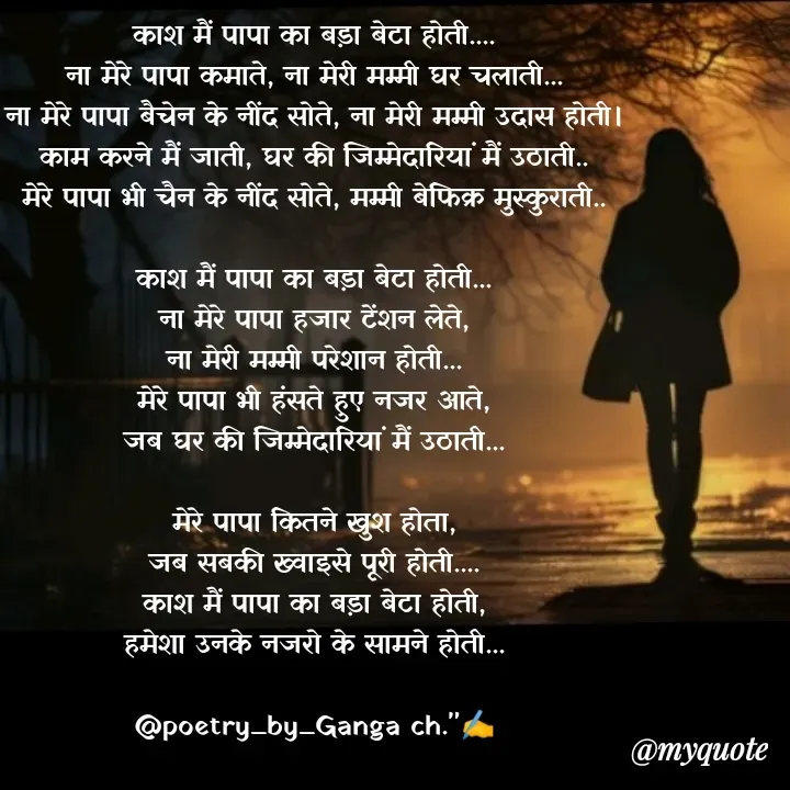 Quote by Ganga Chauhan - काश मैं पापा का बड़ा बेटा होती....
ना मेरे पापा कमाते, ना मेरी मम्मी घर चलाती...
ना मेरे पापा बैचेन के नींद सोते, ना मेरी मम्मी उदास होती।
काम करने मैं जाती, घर की जिम्मेदारियां मैं उठाती..
मेरे पापा भी चैन के नींद सोते, मम्मी बेफिक्र मुस्कुराती..

काश मैं पापा का बड़ा बेटा होती...
ना मेरे पापा हजार टेंशन लेते,
ना मेरी मम्मी परेशान होती...
मेरे पापा भी हंसते हुए नजर आते,
जब घर की जिम्मेदारियां मैं उठाती...
 
मेरे पापा कितने खुश होता,
जब सबकी ख्वाइसे पूरी होती....
काश मैं पापा का बड़ा बेटा होती,
हमेशा उनके नजरो के सामने होती...

@poetry_by_Ganga ch."✍️
 - Made using Quotes Creator App, Post Maker App